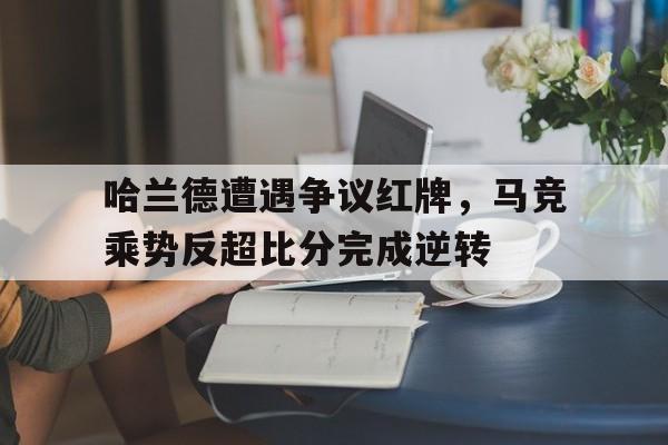 半岛体育官网入口-哈兰德遭遇争议红牌，马竞乘势反超比分完成逆转-半岛体育官网入口